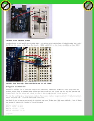 +5v wires are red, GND wires are black
Connect EEPROM pin 1 to Arduino pin 10 (Slave Select - SS), EEPROM pin 2 to Arduino pin 12 (Master In Slave Out - MISO),
EEPROM pin 5 to Arduino pin 11 (Master Out Slave In - MOSI), and EEPROM pin 6 to Arduino pin 13 (Serial Clock - SCK).
SS wire is white, MISO wire is yellow, MOSI wire is blue, SCK wire is green
Program the Arduino
Now we will write the code to enable SPI communication between the EEPROM and the Arduino. In the setup routine this
program fills 128 bytes, or one page of the EEPROM with data. In the main loop it reads that data back out, one byte at a
time and prints that byte out the built in serial port. We will walk through the code in small sections.
The first step is setting up our pre-processor directives. Pre-processor directives are processed before the actual compilation
begins. They start with a "#" and do not end with semi-colons.
We define the pins we will be using for our SPI connection, DATAOUT, DATAIN, SPICLOCK and SLAVESELECT. Then we define
our opcodes for the EEPROM. Opcodes are control commands:
#define DATAOUT 11//MOSI
#define DATAIN 12//MISO
#define SPICLOCK 13//sck
#define SLAVESELECT 10//ss
//opcodes
Ashifur Rahaman
C
lick
to
B
U
Y
N
O
W
!
PD F-XChange Edit
or
www
.
tracker-software.com
C
lick
to
B
U
Y
N
O
W
!
PD
F-XChange Edit
or
www
.
tracker-software
.com
 