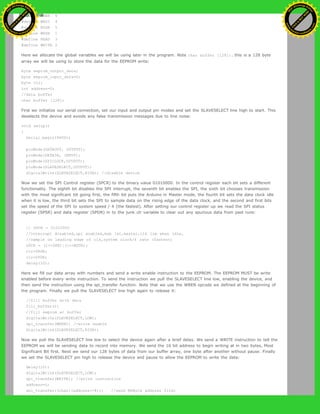 #define WREN 6
#define WRDI 4
#define RDSR 5
#define WRSR 1
#define READ 3
#define WRITE 2
Here we allocate the global variables we will be using later in the program. Note char buffer [128];. this is a 128 byte
array we will be using to store the data for the EEPROM write:
byte eeprom_output_data;
byte eeprom_input_data=0;
byte clr;
int address=0;
//data buffer
char buffer [128];
First we initialize our serial connection, set our input and output pin modes and set the SLAVESELECT line high to start. This
deselects the device and avoids any false transmission messages due to line noise:
void setup()
{
Serial.begin(9600);
pinMode(DATAOUT, OUTPUT);
pinMode(DATAIN, INPUT);
pinMode(SPICLOCK,OUTPUT);
pinMode(SLAVESELECT,OUTPUT);
digitalWrite(SLAVESELECT,HIGH); //disable device
Now we set the SPI Control register (SPCR) to the binary value 01010000. In the control register each bit sets a different
functionality. The eighth bit disables the SPI interrupt, the seventh bit enables the SPI, the sixth bit chooses transmission
with the most significant bit going first, the fifth bit puts the Arduino in Master mode, the fourth bit sets the data clock idle
when it is low, the third bit sets the SPI to sample data on the rising edge of the data clock, and the second and first bits
set the speed of the SPI to system speed / 4 (the fastest). After setting our control register up we read the SPI status
register (SPSR) and data register (SPDR) in to the junk clr variable to clear out any spurious data from past runs:
// SPCR = 01010000
//interrupt disabled,spi enabled,msb 1st,master,clk low when idle,
//sample on leading edge of clk,system clock/4 rate (fastest)
SPCR = (1<<SPE)|(1<<MSTR);
clr=SPSR;
clr=SPDR;
delay(10);
Here we fill our data array with numbers and send a write enable instruction to the EEPROM. The EEPROM MUST be write
enabled before every write instruction. To send the instruction we pull the SLAVESELECT line low, enabling the device, and
then send the instruction using the spi_transfer function. Note that we use the WREN opcode we defined at the beginning of
the program. Finally we pull the SLAVESELECT line high again to release it:
//fill buffer with data
fill_buffer();
//fill eeprom w/ buffer
digitalWrite(SLAVESELECT,LOW);
spi_transfer(WREN); //write enable
digitalWrite(SLAVESELECT,HIGH);
Now we pull the SLAVESELECT line low to select the device again after a brief delay. We send a WRITE instruction to tell the
EEPROM we will be sending data to record into memory. We send the 16 bit address to begin writing at in two bytes, Most
Significant Bit first. Next we send our 128 bytes of data from our buffer array, one byte after another without pause. Finally
we set the SLAVESELECT pin high to release the device and pause to allow the EEPROM to write the data:
delay(10);
digitalWrite(SLAVESELECT,LOW);
spi_transfer(WRITE); //write instruction
address=0;
spi_transfer((char)(address>>8)); //send MSByte address first
Ashifur Rahaman
C
lick
to
B
U
Y
N
O
W
!
PD F-XChange Edit
or
www
.
tracker-software.com
C
lick
to
B
U
Y
N
O
W
!
PD
F-XChange Edit
or
www
.
tracker-software
.com
 