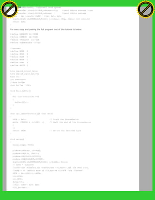 spi_transfer(READ); //transmit read opcode
spi_transfer((char)(EEPROM_address>>8)); //send MSByte address first
spi_transfer((char)(EEPROM_address)); //send LSByte address
data = spi_transfer(0xFF); //get data byte
digitalWrite(SLAVESELECT,HIGH); //release chip, signal end transfer
return data;
}
For easy copy and pasting the full program text of this tutorial is below:
#define DATAOUT 11//MOSI
#define DATAIN 12//MISO
#define SPICLOCK 13//sck
#define SLAVESELECT 10//ss
//opcodes
#define WREN 6
#define WRDI 4
#define RDSR 5
#define WRSR 1
#define READ 3
#define WRITE 2
byte eeprom_output_data;
byte eeprom_input_data=0;
byte clr;
int address=0;
//data buffer
char buffer [128];
void fill_buffer()
{
for (int I=0;I<128;I++)
{
buffer[I]=I;
}
}
char spi_transfer(volatile char data)
{
SPDR = data; // Start the transmission
while (!(SPSR & (1<<SPIF))) // Wait the end of the transmission
{
};
return SPDR; // return the received byte
}
void setup()
{
Serial.begin(9600);
pinMode(DATAOUT, OUTPUT);
pinMode(DATAIN, INPUT);
pinMode(SPICLOCK,OUTPUT);
pinMode(SLAVESELECT,OUTPUT);
digitalWrite(SLAVESELECT,HIGH); //disable device
// SPCR = 01010000
//interrupt disabled,spi enabled,msb 1st,master,clk low when idle,
//sample on leading edge of clk,system clock/4 rate (fastest)
SPCR = (1<<SPE)|(1<<MSTR);
clr=SPSR;
clr=SPDR;
delay(10);
//fill buffer with data
fill_buffer();
Ashifur Rahaman
C
lick
to
B
U
Y
N
O
W
!
PD F-XChange Edit
or
www
.
tracker-software.com
C
lick
to
B
U
Y
N
O
W
!
PD
F-XChange Edit
or
www
.
tracker-software
.com
 