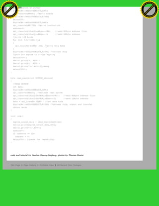 //fill eeprom w/ buffer
digitalWrite(SLAVESELECT,LOW);
spi_transfer(WREN); //write enable
digitalWrite(SLAVESELECT,HIGH);
delay(10);
digitalWrite(SLAVESELECT,LOW);
spi_transfer(WRITE); //write instruction
address=0;
spi_transfer((char)(address>>8)); //send MSByte address first
spi_transfer((char)(address)); //send LSByte address
//write 128 bytes
for (int I=0;I<128;I++)
{
spi_transfer(buffer[I]); //write data byte
}
digitalWrite(SLAVESELECT,HIGH); //release chip
//wait for eeprom to finish writing
delay(3000);
Serial.print('h',BYTE);
Serial.print('i',BYTE);
Serial.print('n',BYTE);//debug
delay(1000);
}
byte read_eeprom(int EEPROM_address)
{
//READ EEPROM
int data;
digitalWrite(SLAVESELECT,LOW);
spi_transfer(READ); //transmit read opcode
spi_transfer((char)(EEPROM_address>>8)); //send MSByte address first
spi_transfer((char)(EEPROM_address)); //send LSByte address
data = spi_transfer(0xFF); //get data byte
digitalWrite(SLAVESELECT,HIGH); //release chip, signal end transfer
return data;
}
void loop()
{
eeprom_output_data = read_eeprom(address);
Serial.print(eeprom_output_data,DEC);
Serial.print('n',BYTE);
address++;
if (address == 128)
address = 0;
delay(500); //pause for readability
}
code and tutorial by Heather Dewey-Hagborg, photos by Thomas Dexter
Edit Page | Page History | Printable View | All Recent Site Changes
Ashifur Rahaman
C
lick
to
B
U
Y
N
O
W
!
PD F-XChange Edit
or
www
.
tracker-software.com
C
lick
to
B
U
Y
N
O
W
!
PD
F-XChange Edit
or
www
.
tracker-software
.com
 