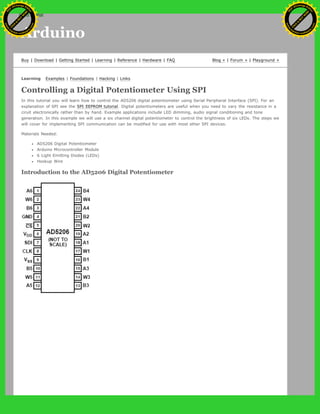 Arduino
Buy | Download | Getting Started | Learning | Reference | Hardware | FAQ Blog » | Forum » | Playground »
Learning Examples | Foundations | Hacking | Links
Controlling a Digital Potentiometer Using SPI
In this tutorial you will learn how to control the AD5206 digital potentiometer using Serial Peripheral Interface (SPI). For an
explanation of SPI see the SPI EEPROM tutorial. Digital potentiometers are useful when you need to vary the resistance in a
ciruit electronically rather than by hand. Example applications include LED dimming, audio signal conditioning and tone
generation. In this example we will use a six channel digital potentiometer to control the brightness of six LEDs. The steps we
will cover for implementing SPI communication can be modified for use with most other SPI devices.
Materials Needed:
AD5206 Digital Potentiometer
Arduino Microcontroller Module
6 Light Emitting Diodes (LEDs)
Hookup Wire
Introduction to the AD5206 Digital Potentiometer
Ashifur Rahaman
C
lick
to
B
U
Y
N
O
W
!
PD F-XChange Edit
or
www
.
tracker-software.com
C
lick
to
B
U
Y
N
O
W
!
PD
F-XChange Edit
or
www
.
tracker-software
.com
search
 