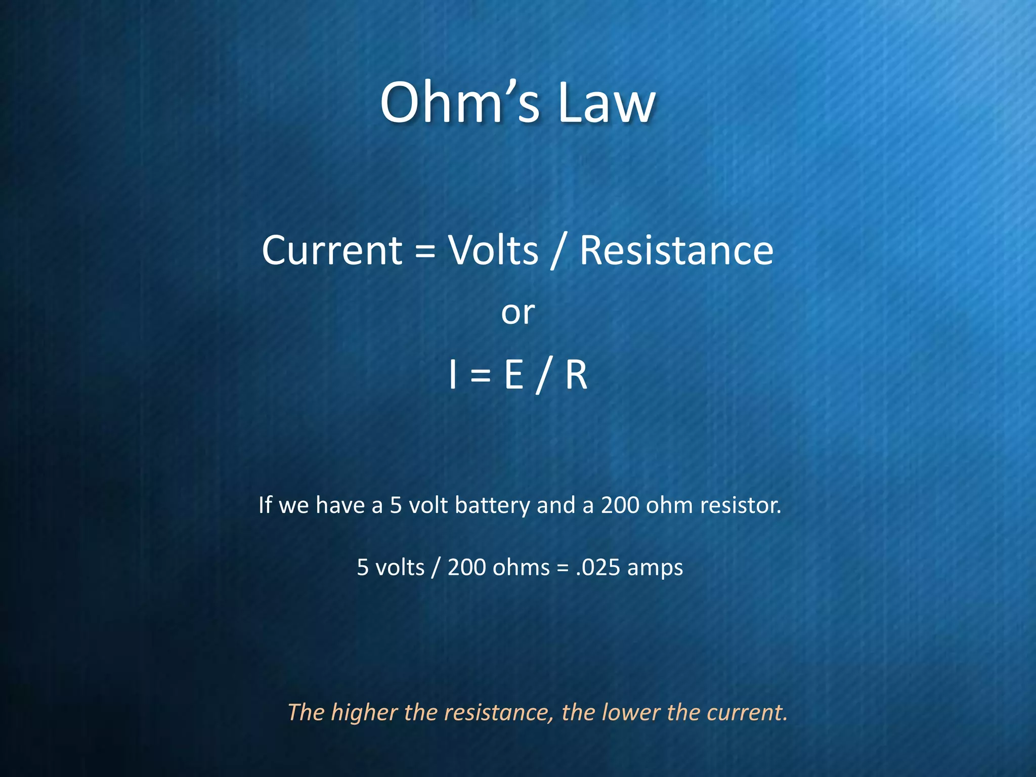Ohm’s Law
Current = Volts / Resistance
or

I=E/R
If we have a 5 volt battery and a 200 ohm resistor.
5 volts / 200 ohms = .025 amps

The higher the resistance, the lower the current.

 