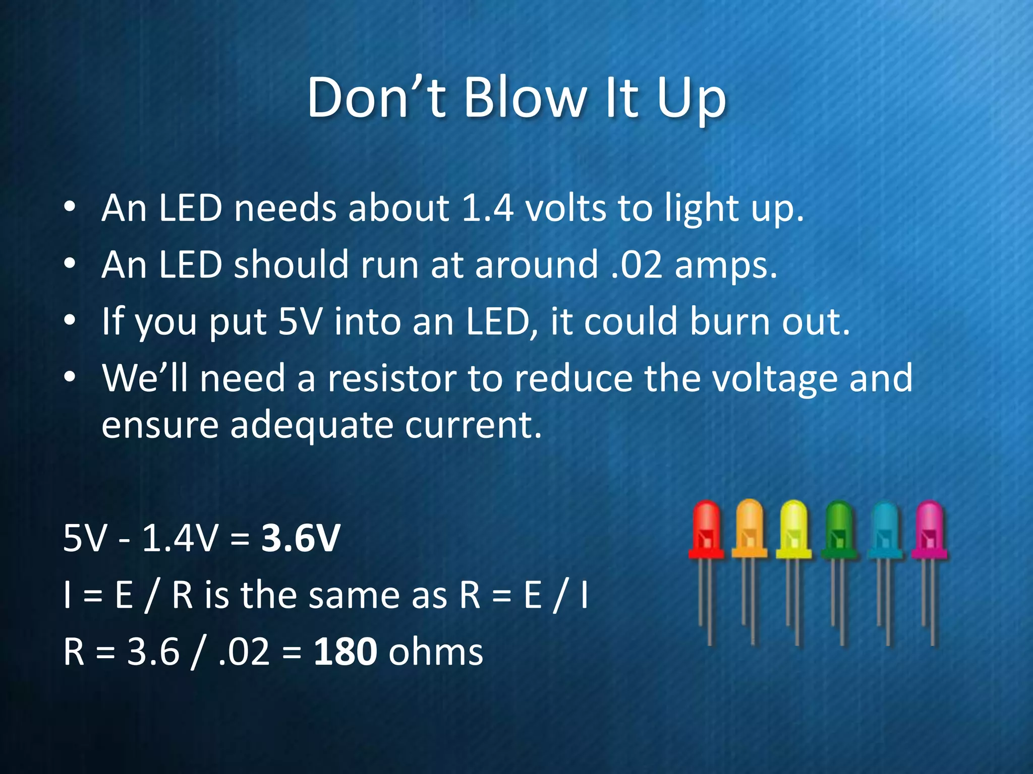 Don’t Blow It Up
•
•
•
•

An LED needs about 1.4 volts to light up.
An LED should run at around .02 amps.
If you put 5V into an LED, it could burn out.
We’ll need a resistor to reduce the voltage and
ensure adequate current.

5V - 1.4V = 3.6V
I = E / R is the same as R = E / I
R = 3.6 / .02 = 180 ohms

 