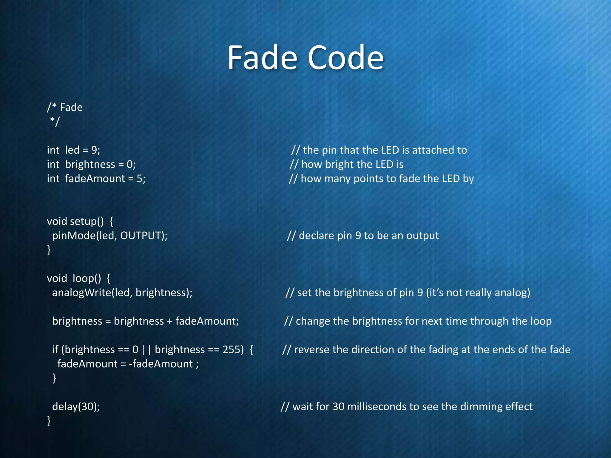 Fade Code
/* Fade
*/
int led = 9;
int brightness = 0;
int fadeAmount = 5;

// the pin that the LED is attached to
// how bright the LED is
// how many points to fade the LED by

void setup() {
pinMode(led, OUTPUT);
}

// declare pin 9 to be an output

void loop() {
analogWrite(led, brightness);

// set the brightness of pin 9 (it’s not really analog)

brightness = brightness + fadeAmount;
if (brightness == 0 || brightness == 255) {
fadeAmount = -fadeAmount ;
}

// reverse the direction of the fading at the ends of the fade

delay(30);
}

// change the brightness for next time through the loop

// wait for 30 milliseconds to see the dimming effect

 