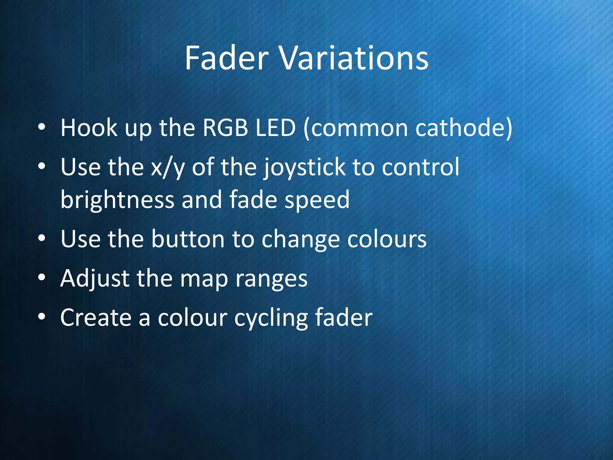 Fader Variations
• Hook up the RGB LED (common cathode)
• Use the x/y of the joystick to control
brightness and fade speed
• Use the button to change colours
• Adjust the map ranges
• Create a colour cycling fader

 
