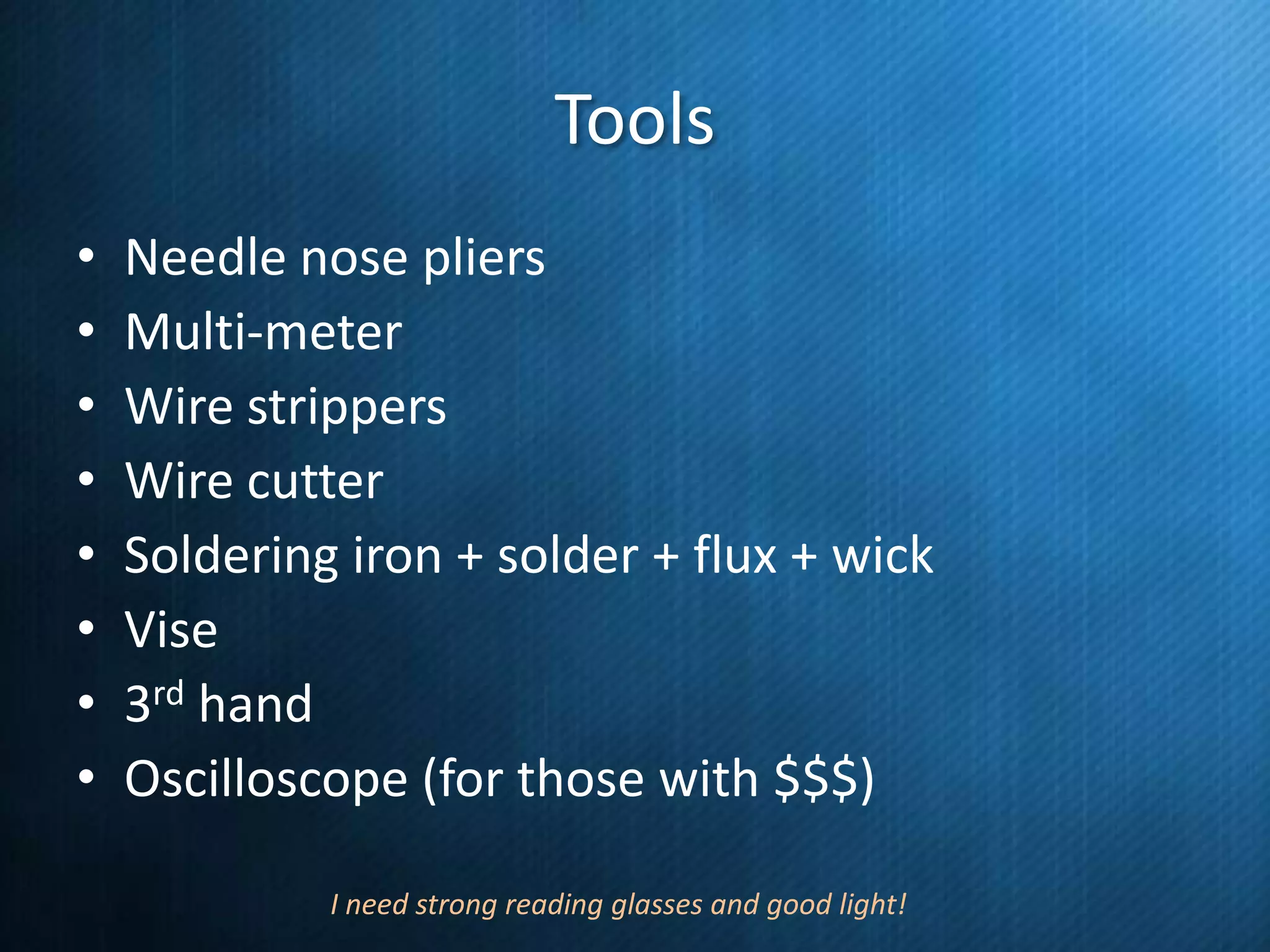 Tools
•
•
•
•
•
•
•
•

Needle nose pliers
Multi-meter
Wire strippers
Wire cutter
Soldering iron + solder + flux + wick
Vise
3rd hand
Oscilloscope (for those with $$$)
I need strong reading glasses and good light!

 