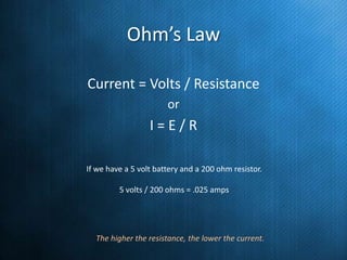 Ohm’s Law
Current = Volts / Resistance
or

I=E/R
If we have a 5 volt battery and a 200 ohm resistor.
5 volts / 200 ohms = .025 amps

The higher the resistance, the lower the current.

 