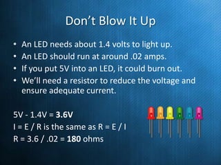 Don’t Blow It Up
•
•
•
•

An LED needs about 1.4 volts to light up.
An LED should run at around .02 amps.
If you put 5V into an LED, it could burn out.
We’ll need a resistor to reduce the voltage and
ensure adequate current.

5V - 1.4V = 3.6V
I = E / R is the same as R = E / I
R = 3.6 / .02 = 180 ohms

 