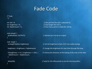 Fade Code
/* Fade
*/
int led = 9;
int brightness = 0;
int fadeAmount = 5;

// the pin that the LED is attached to
// how bright the LED is
// how many points to fade the LED by

void setup() {
pinMode(led, OUTPUT);
}

// declare pin 9 to be an output

void loop() {
analogWrite(led, brightness);

// set the brightness of pin 9 (it’s not really analog)

brightness = brightness + fadeAmount;
if (brightness == 0 || brightness == 255) {
fadeAmount = -fadeAmount ;
}

// reverse the direction of the fading at the ends of the fade

delay(30);
}

// change the brightness for next time through the loop

// wait for 30 milliseconds to see the dimming effect

 