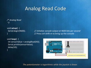 Analog Read Code
/* Analog Read
*/
void setup() {
Serial.begin(9600);
}

// initialize console output at 9600 bits per second
// Press ctrl-shift-m to bring up the console

void loop() {
int sensorValue = analogRead(A0);
Serial.println(sensorValue);
delay(10);
}

// read the input on analog pin 0
// print out the value you read
// delay in between reads for stability

The potentiometer is logarithmic while the joystick is linear.

 