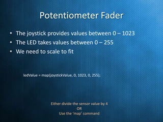 Potentiometer Fader
• The joystick provides values between 0 – 1023
• The LED takes values between 0 – 255
• We need to scale to fit

ledValue = map(joystickValue, 0, 1023, 0, 255);

Either divide the sensor value by 4
OR
Use the ‘map’ command

 