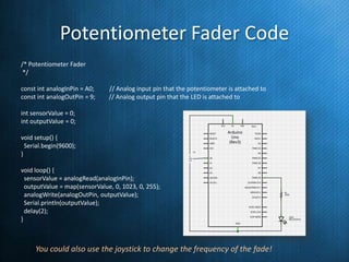 Potentiometer Fader Code
/* Potentiometer Fader
*/

const int analogInPin = A0;
const int analogOutPin = 9;

// Analog input pin that the potentiometer is attached to
// Analog output pin that the LED is attached to

int sensorValue = 0;
int outputValue = 0;
void setup() {
Serial.begin(9600);
}
void loop() {
sensorValue = analogRead(analogInPin);
outputValue = map(sensorValue, 0, 1023, 0, 255);
analogWrite(analogOutPin, outputValue);
Serial.println(outputValue);
delay(2);
}

You could also use the joystick to change the frequency of the fade!

 