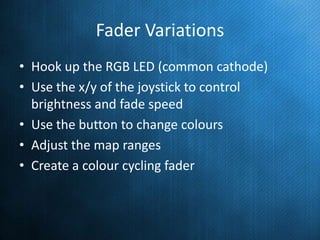 Fader Variations
• Hook up the RGB LED (common cathode)
• Use the x/y of the joystick to control
brightness and fade speed
• Use the button to change colours
• Adjust the map ranges
• Create a colour cycling fader

 