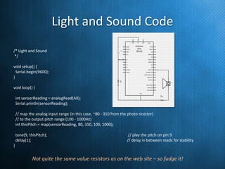 Light and Sound Code
/* Light and Sound
*/
void setup() {
Serial.begin(9600);
}
void loop() {
int sensorReading = analogRead(A0);
Serial.println(sensorReading);
// map the analog input range (in this case, ~80 - 310 from the photo resistor)
// to the output pitch range (100 - 1000Hz)
int thisPitch = map(sensorReading, 80, 310, 100, 1000);

tone(9, thisPitch);
delay(1);

// play the pitch on pin 9
// delay in between reads for stability

}

Not quite the same value resistors as on the web site – so fudge it!

 