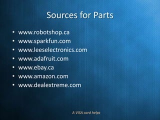 Sources for Parts
•
•
•
•
•
•
•

www.robotshop.ca
www.sparkfun.com
www.leeselectronics.com
www.adafruit.com
www.ebay.ca
www.amazon.com
www.dealextreme.com

A VISA card helps

 