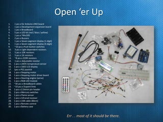 Open ‘er Up
1.
2.
3.
4.
5.
6.
7.
8.
9.
10.
11.
12.
13.
14.
15.
16.
17.
18.
19.
20.
21.
22.
23.
24.
25.
26.
27.
28.
29.
30.

1 pcs x for Arduino UNO board
1 pcs x Development expansion board
1 pcs x Breadboard
5 pcs x LED kit (red / blue / yellow)
1 pcs x 74hc595
2 pcs x Buzzers
1 pcs x Seven-segment display (1-digit)
1 pcs x Seven-segment display (4-digit)
~10 pcs x Push button switches
3 pcs x Light dependent resistors
5 pcs x 10K resistors
5 pcs x 1K resistors
~8 pcs x 220R resistors
1 pcs x Adjustable resistor
1 pcs x LM35 temperature sensor
1 pcs x 1602 LCD display
1pcs x PS2 joystick
1 pcs x Stepping motor
1 pcs x Stepping motor driver board
1 pcs x Steering engine (servo)
1 pcs x RGB LED module
~30 pcs x Breadboard cables
~10 pcs x Dupont lines
1 pcs x 2.54mm pin header
2 pcs x Mercury switches
1 pcs x Flame sensor
1 pcs x Infrared receiver
1 pcs x USB cable (80cm)
1 pcs x Remote control
1 pcs x Battery case

Err . . most of it should be there.

 