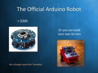 The Official Arduino Robot
> $300
Or you can build
your own for less

Do a Google search for ‘Sumobot’.

 