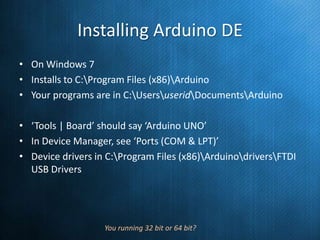 Installing Arduino DE
• On Windows 7
• Installs to C:Program Files (x86)Arduino
• Your programs are in C:UsersuseridDocumentsArduino
• ‘Tools | Board’ should say ‘Arduino UNO’
• In Device Manager, see ‘Ports (COM & LPT)’
• Device drivers in C:Program Files (x86)ArduinodriversFTDI
USB Drivers

You running 32 bit or 64 bit?

 
