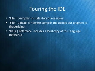 Touring the IDE
• ‘File | Examples’ includes lots of examples
• ‘File | Upload’ is how we compile and upload our program to
the Arduino
• ‘Help | Reference’ includes a local copy of the Language
Reference

 