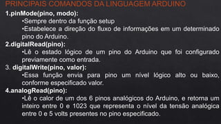 PRINCIPAIS COMANDOS DA LINGUAGEM ARDUINO
1.pinMode(pino, modo):
•Sempre dentro da função setup
•Estabelece a direção do fluxo de informações em um determinado
pino do Arduino.
2.digitalRead(pino):
•Lê o estado lógico de um pino do Arduino que foi configurado
previamente como entrada.
3. digitalWrite(pino, valor):
•Essa função envia para pino um nível lógico alto ou baixo,
conforme especificado valor.
4.analogRead(pino):
•Lê o calor de um dos 6 pinos analógicos do Arduino, e retorna um
inteiro entre 0 e 1023 que representa o nível da tensão analógica
entre 0 e 5 volts presentes no pino especificado.
 
