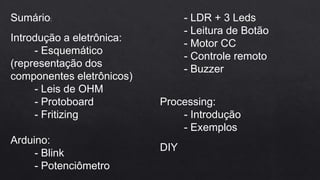 Sumário:
Introdução a eletrônica:
- Esquemático
(representação dos
componentes eletrônicos)
- Leis de OHM
- Protoboard
- Fritizing
Arduino:
- Blink
- Potenciômetro
- LDR + 3 Leds
- Leitura de Botão
- Motor CC
- Controle remoto
- Buzzer
Processing:
- Introdução
- Exemplos
DIY
 