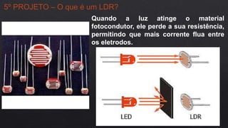 5º PROJETO – O que é um LDR?
Quando a luz atinge o material
fotocondutor, ele perde a sua resistência,
permitindo que mais corrente flua entre
os eletrodos.
 
