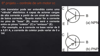 6º projeto – controle de um motor cc
•Um transistor pode ser entendido como uma
“válvula” eletrônica: é capaz de acionar cargas
de alta corrente a partir de um sinal de controle
de baixa corrente. Quanto maior for a corrente
no pino de “base” (B), maior será a corrente
entre os pinos “coletor” (C) e “emissor” (E).
• Por exemplo, se a corrente na base variar de 0
a 0,01 A, a corrente de coletor pode variar de 0 a
1A!
 
