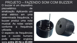 PROJETO – FAZENDO SOM COM BUZZER
O buzzer é um dispositivo
piezoelétrico de
sinalização. Aplicando um
sinal elétrico em uma
determinada frequência, o
buzzer produz uma nota
musical. As notas variam
conforme a frequência
utilizada.
O espectro de frequências
que o ouvido humano
pode entender engloba
sons entre 20 Hz e 20.000
 