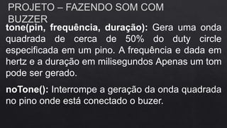 PROJETO – FAZENDO SOM COM
BUZZER
tone(pin, frequência, duração): Gera uma onda
quadrada de cerca de 50% do duty circle
especificada em um pino. A frequência e dada em
hertz e a duração em milisegundos Apenas um tom
pode ser gerado.
noTone(): Interrompe a geração da onda quadrada
no pino onde está conectado o buzer.
 