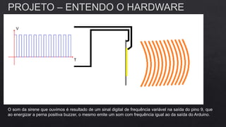 PROJETO – ENTENDO O HARDWARE
O som da sirene que ouvimos é resultado de um sinal digital de frequência variável na saída do pino 9, que
ao energizar a perna positiva buzzer, o mesmo emite um som com frequência igual ao da saída do Arduino.
 