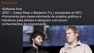 Processing
•Software livre.
•2001 – Casey Reas e Benjamin Fry ( estudantes do MIT).
•Ferramenta para desenvolvimento de projetos gráficos e
interativos para artistas e designers com pouco
conhecimentos de programação.
 