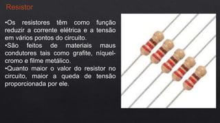 Resistor
•Os resistores têm como função
reduzir a corrente elétrica e a tensão
em vários pontos do circuito.
•São feitos de materiais maus
condutores tais como grafite, níquel-
cromo e filme metálico.
•Quanto maior o valor do resistor no
circuito, maior a queda de tensão
proporcionada por ele.
 
