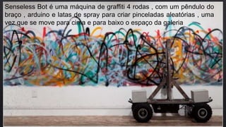 Senseless Bot é uma máquina de graffiti 4 rodas , com um pêndulo do
braço , arduino e latas de spray para criar pinceladas aleatórias , uma
vez que se move para cima e para baixo o espaço da galeria
 