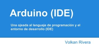 Arduino (IDE)
Volkan Rivera
Una ojeada al lenguaje de programación y el
entorno de desarrollo (IDE)
 