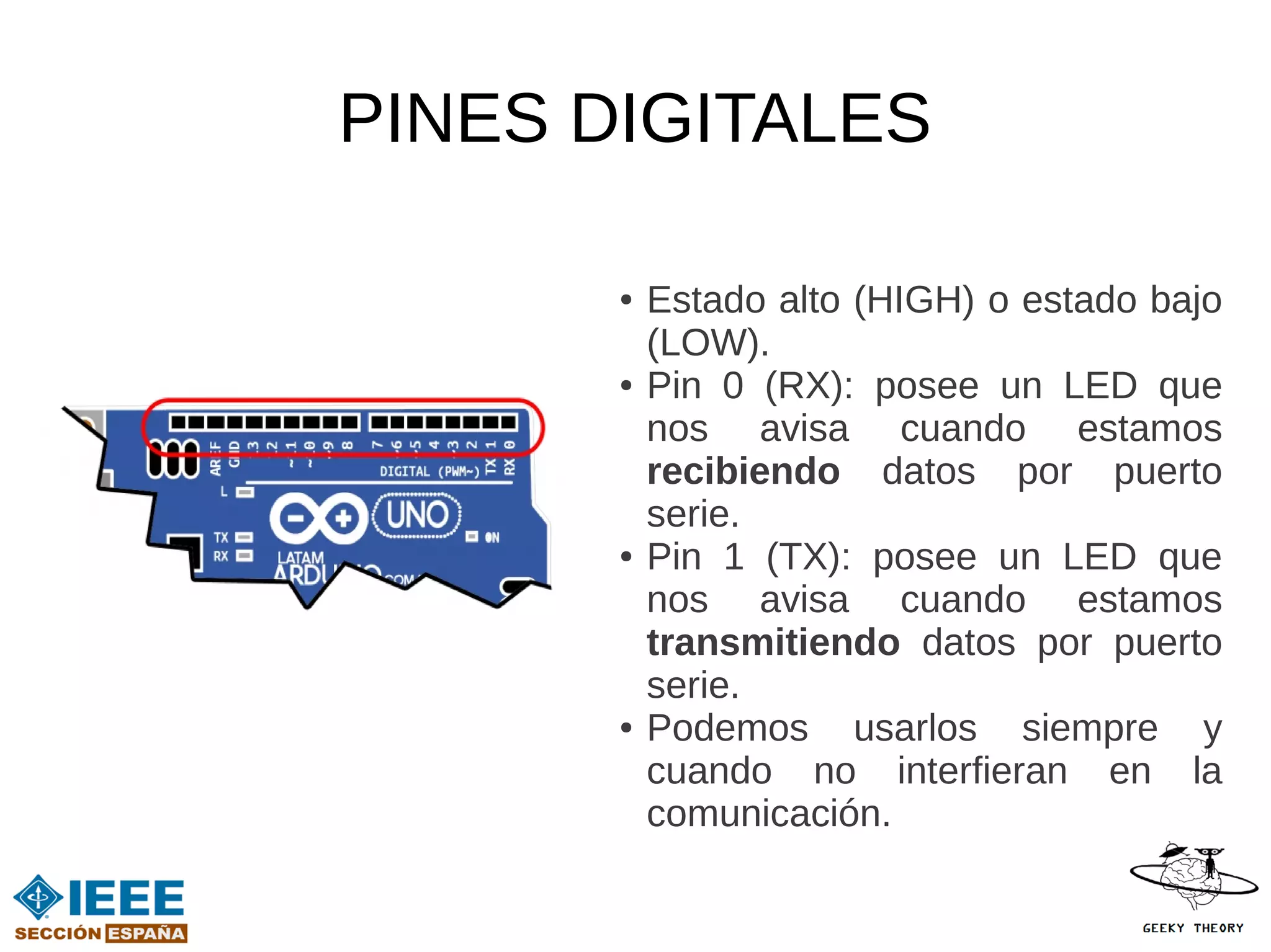 PINES DIGITALES

       ●   Estado alto (HIGH) o estado bajo
           (LOW).
       ●   Pin 0 (RX): posee un LED que
           nos avisa cuando estamos
           recibiendo datos por puerto
           serie.
       ●   Pin 1 (TX): posee un LED que
           nos avisa cuando estamos
           transmitiendo datos por puerto
           serie.
       ●   Podemos usarlos siempre y
           cuando no interfieran en la
           comunicación.
 