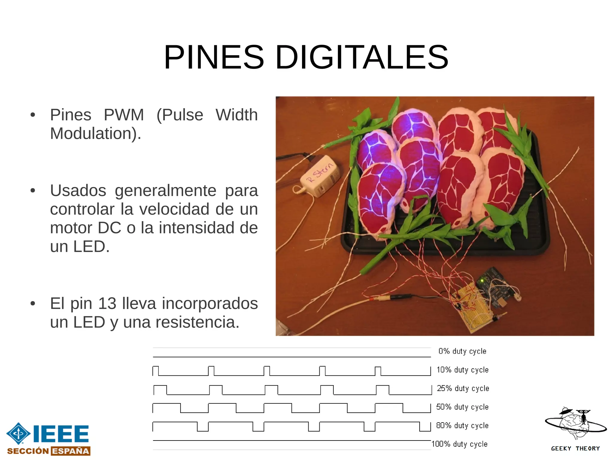PINES DIGITALES
●   Pines PWM (Pulse Width
    Modulation).


●   Usados generalmente para
    controlar la velocidad de un
    motor DC o la intensidad de
    un LED.


●   El pin 13 lleva incorporados
    un LED y una resistencia.
 