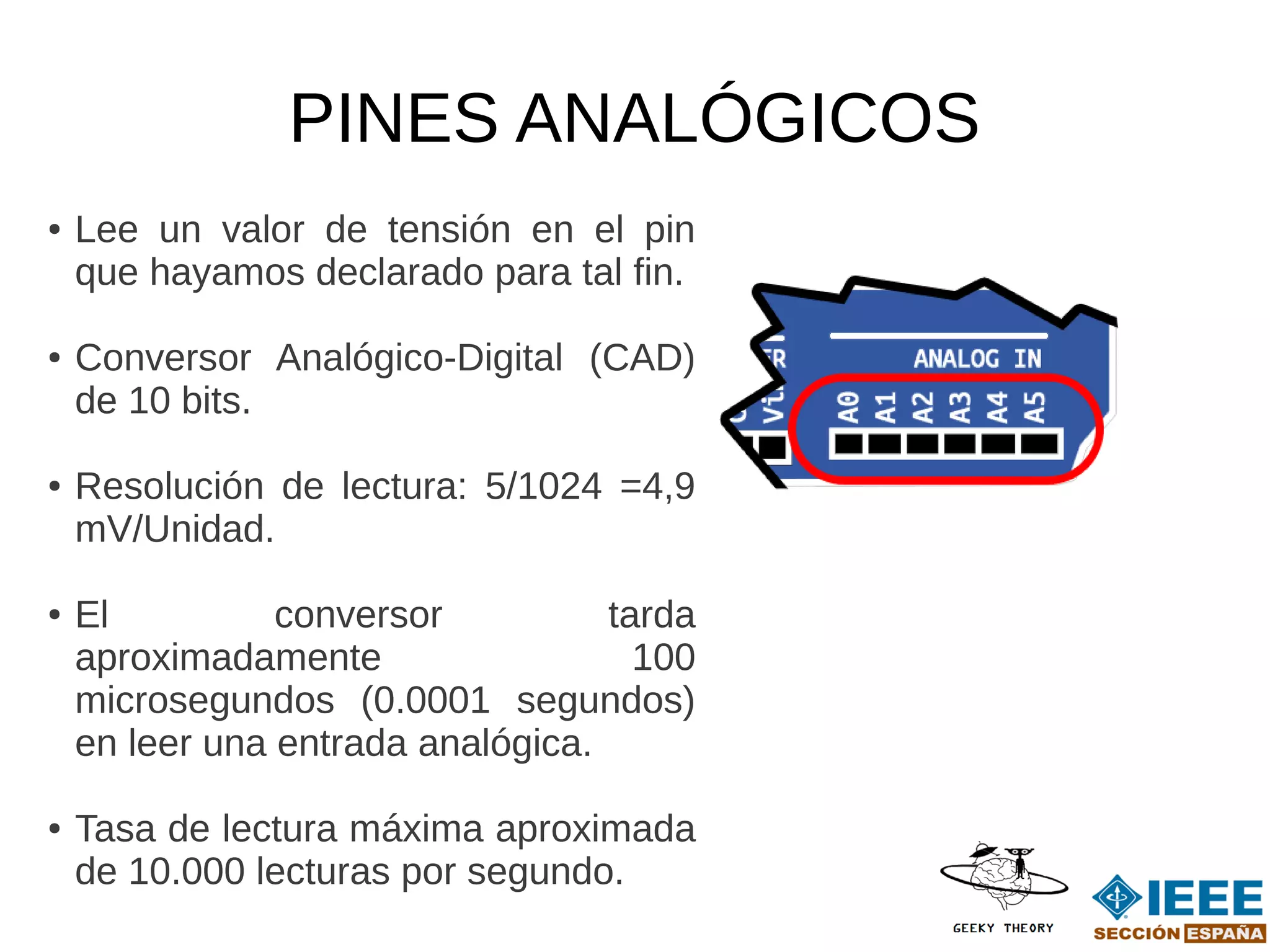 PINES ANALÓGICOS
●   Lee un valor de tensión en el pin
    que hayamos declarado para tal fin.

●   Conversor Analógico-Digital (CAD)
    de 10 bits.

●   Resolución de lectura: 5/1024 =4,9
    mV/Unidad.

●   El          conversor          tarda
    aproximadamente                  100
    microsegundos (0.0001 segundos)
    en leer una entrada analógica.

●   Tasa de lectura máxima aproximada
    de 10.000 lecturas por segundo.
 