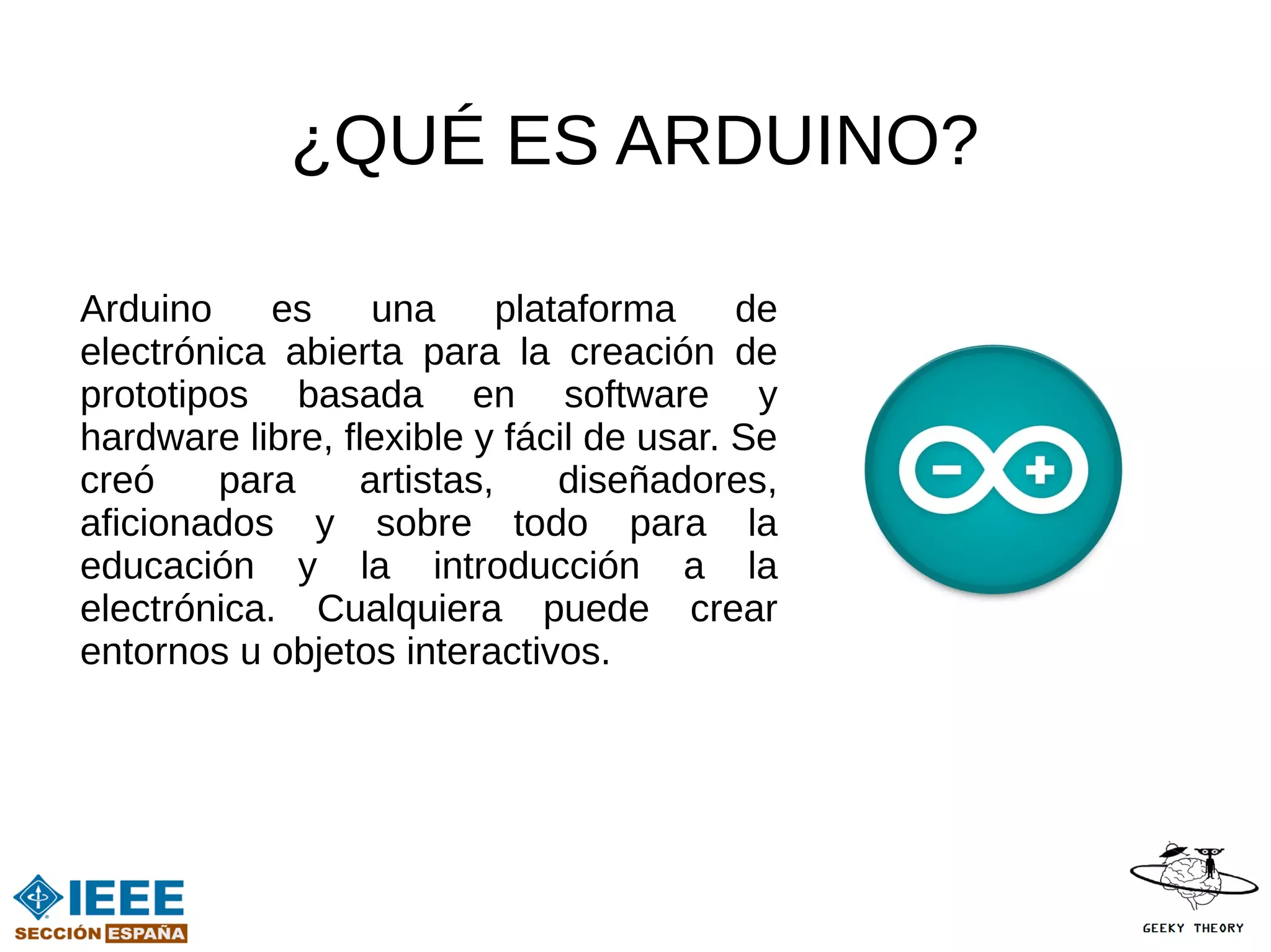 ¿QUÉ ES ARDUINO?

Arduino     es     una      plataforma    de
electrónica abierta para la creación de
prototipos basada en software y
hardware libre, flexible y fácil de usar. Se
creó     para     artistas,     diseñadores,
aficionados y sobre todo para la
educación y la introducción a la
electrónica. Cualquiera puede crear
entornos u objetos interactivos.
 