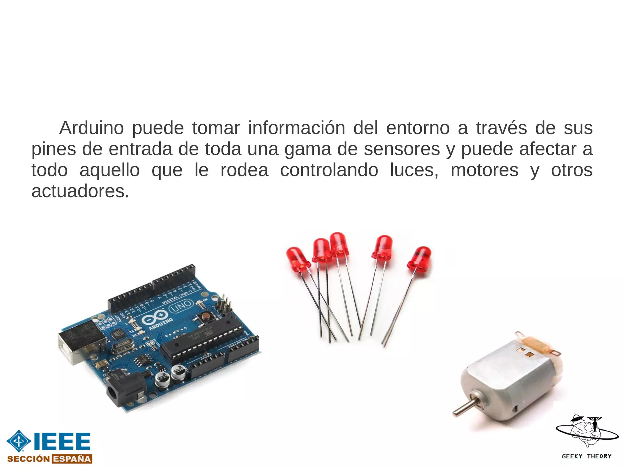 Arduino puede tomar información del entorno a través de sus
pines de entrada de toda una gama de sensores y puede afectar a
todo aquello que le rodea controlando luces, motores y otros
actuadores.
 