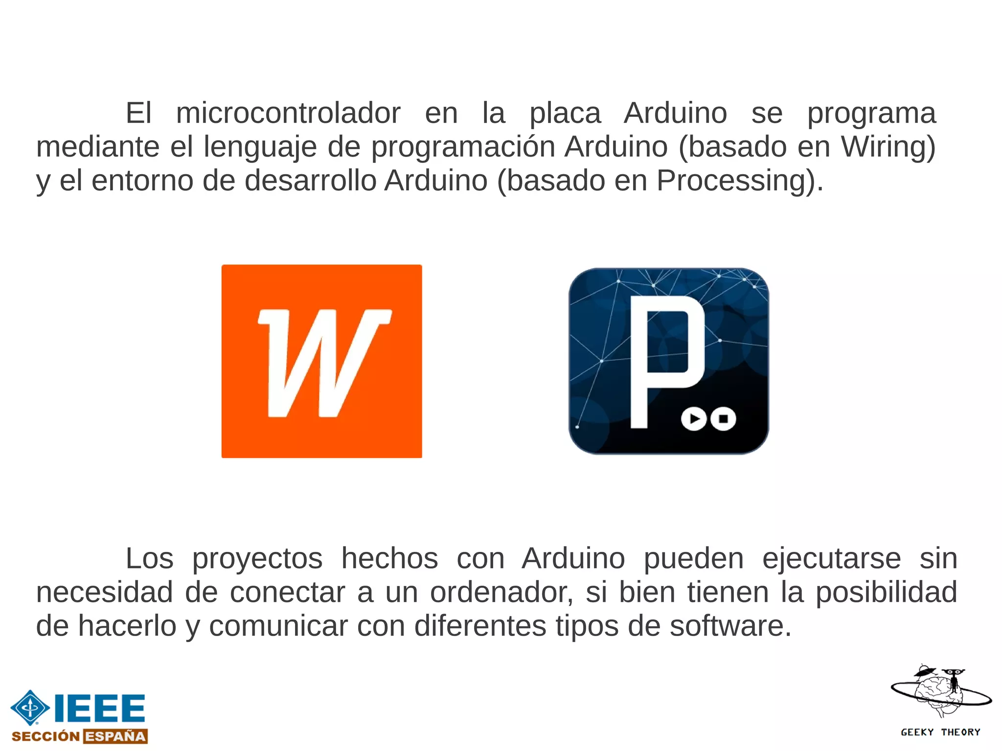 El microcontrolador en la placa Arduino se programa
mediante el lenguaje de programación Arduino (basado en Wiring)
y el entorno de desarrollo Arduino (basado en Processing).




      Los proyectos hechos con Arduino pueden ejecutarse sin
necesidad de conectar a un ordenador, si bien tienen la posibilidad
de hacerlo y comunicar con diferentes tipos de software.
 