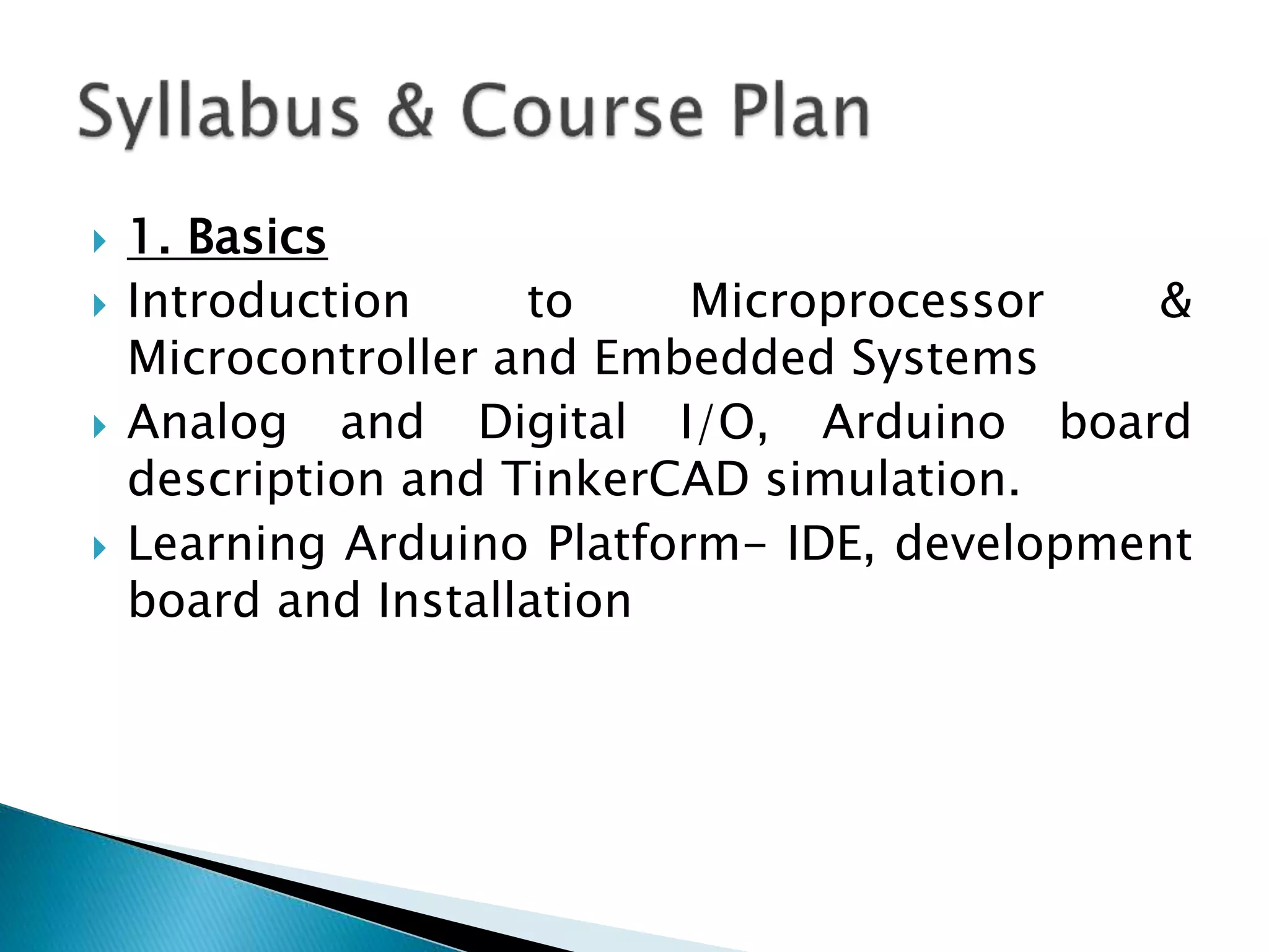  1. Basics
 Introduction to Microprocessor &
Microcontroller and Embedded Systems
 Analog and Digital I/O, Arduino board
description and TinkerCAD simulation.
 Learning Arduino Platform- IDE, development
board and Installation
 