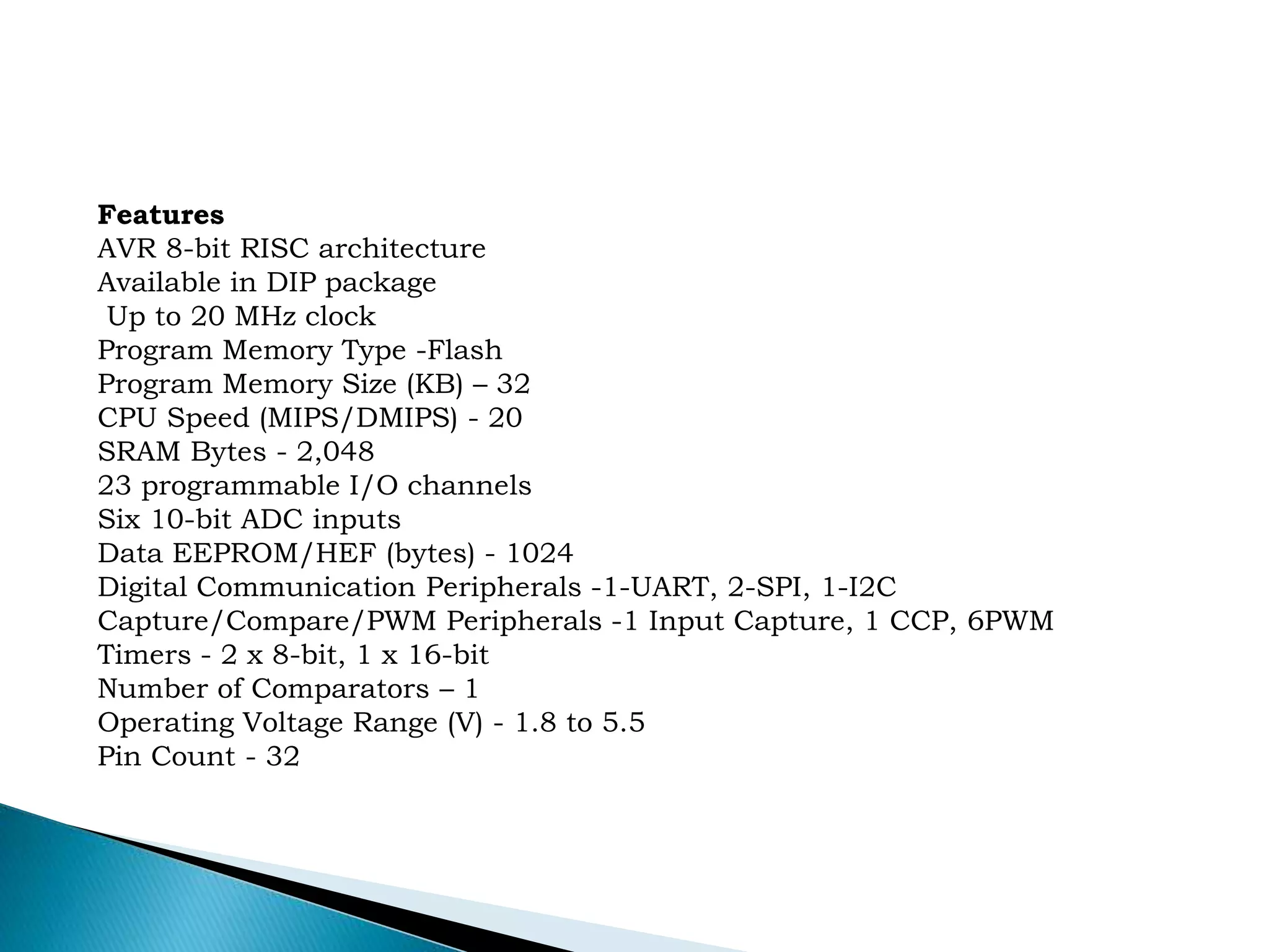Features
AVR 8-bit RISC architecture
Available in DIP package
Up to 20 MHz clock
Program Memory Type -Flash
Program Memory Size (KB) – 32
CPU Speed (MIPS/DMIPS) - 20
SRAM Bytes - 2,048
23 programmable I/O channels
Six 10-bit ADC inputs
Data EEPROM/HEF (bytes) - 1024
Digital Communication Peripherals -1-UART, 2-SPI, 1-I2C
Capture/Compare/PWM Peripherals -1 Input Capture, 1 CCP, 6PWM
Timers - 2 x 8-bit, 1 x 16-bit
Number of Comparators – 1
Operating Voltage Range (V) - 1.8 to 5.5
Pin Count - 32
 