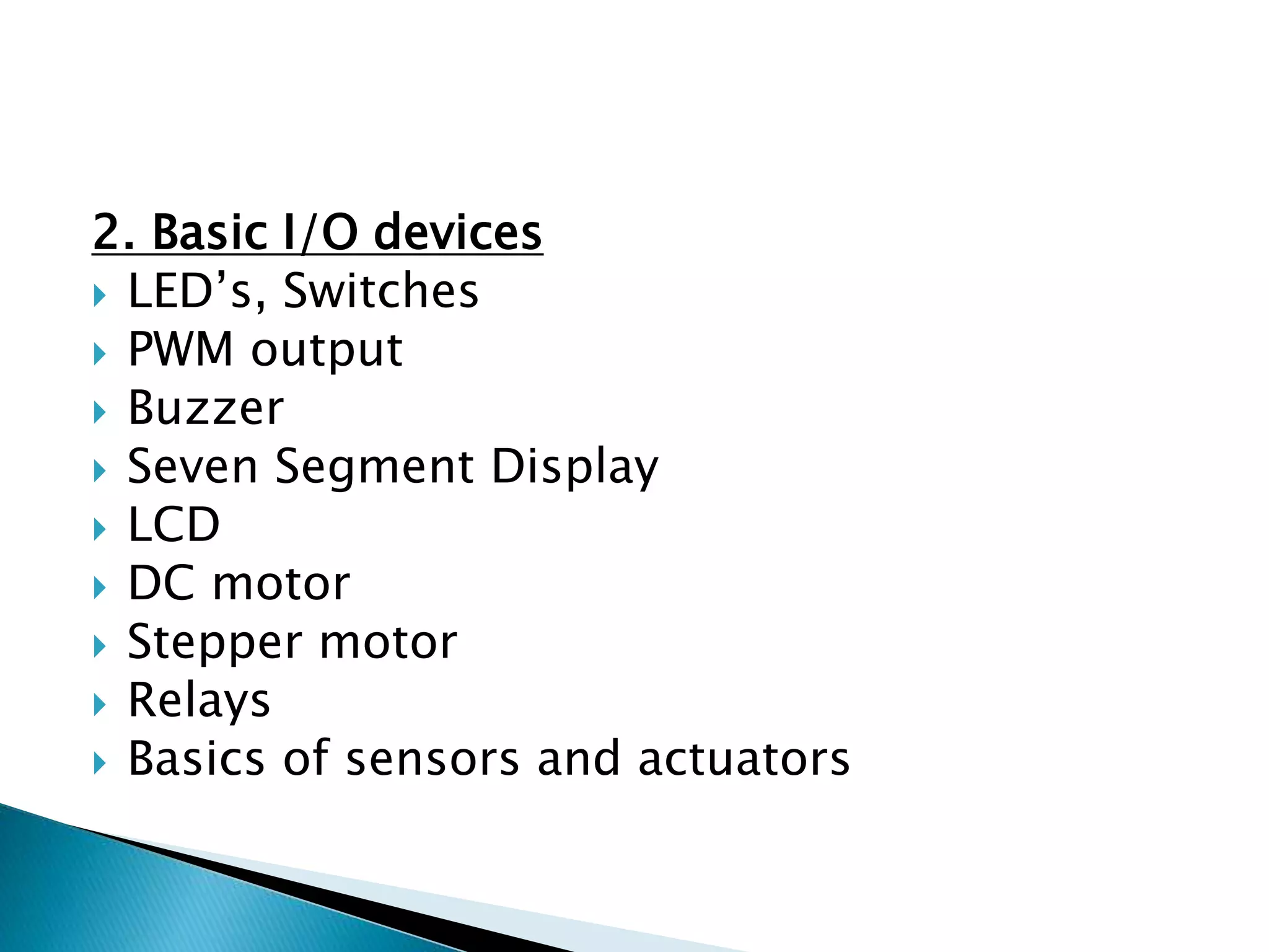 2. Basic I/O devices
 LED’s, Switches
 PWM output
 Buzzer
 Seven Segment Display
 LCD
 DC motor
 Stepper motor
 Relays
 Basics of sensors and actuators
 