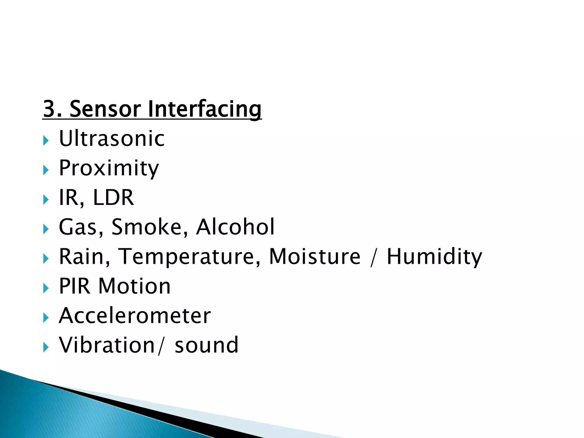 3. Sensor Interfacing
 Ultrasonic
 Proximity
 IR, LDR
 Gas, Smoke, Alcohol
 Rain, Temperature, Moisture / Humidity
 PIR Motion
 Accelerometer
 Vibration/ sound
 