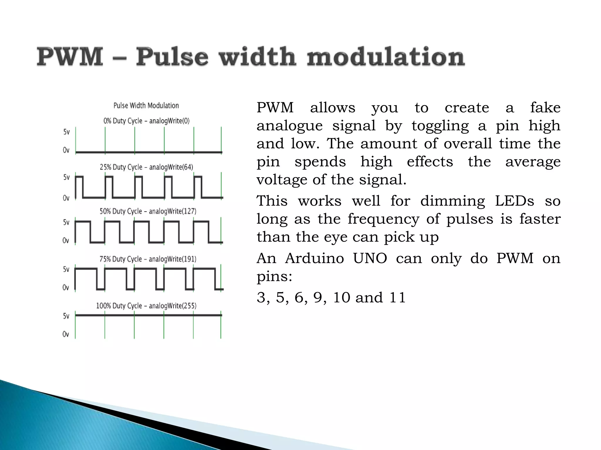 PWM allows you to create a fake
analogue signal by toggling a pin high
and low. The amount of overall time the
pin spends high effects the average
voltage of the signal.
This works well for dimming LEDs so
long as the frequency of pulses is faster
than the eye can pick up
An Arduino UNO can only do PWM on
pins:
3, 5, 6, 9, 10 and 11
 