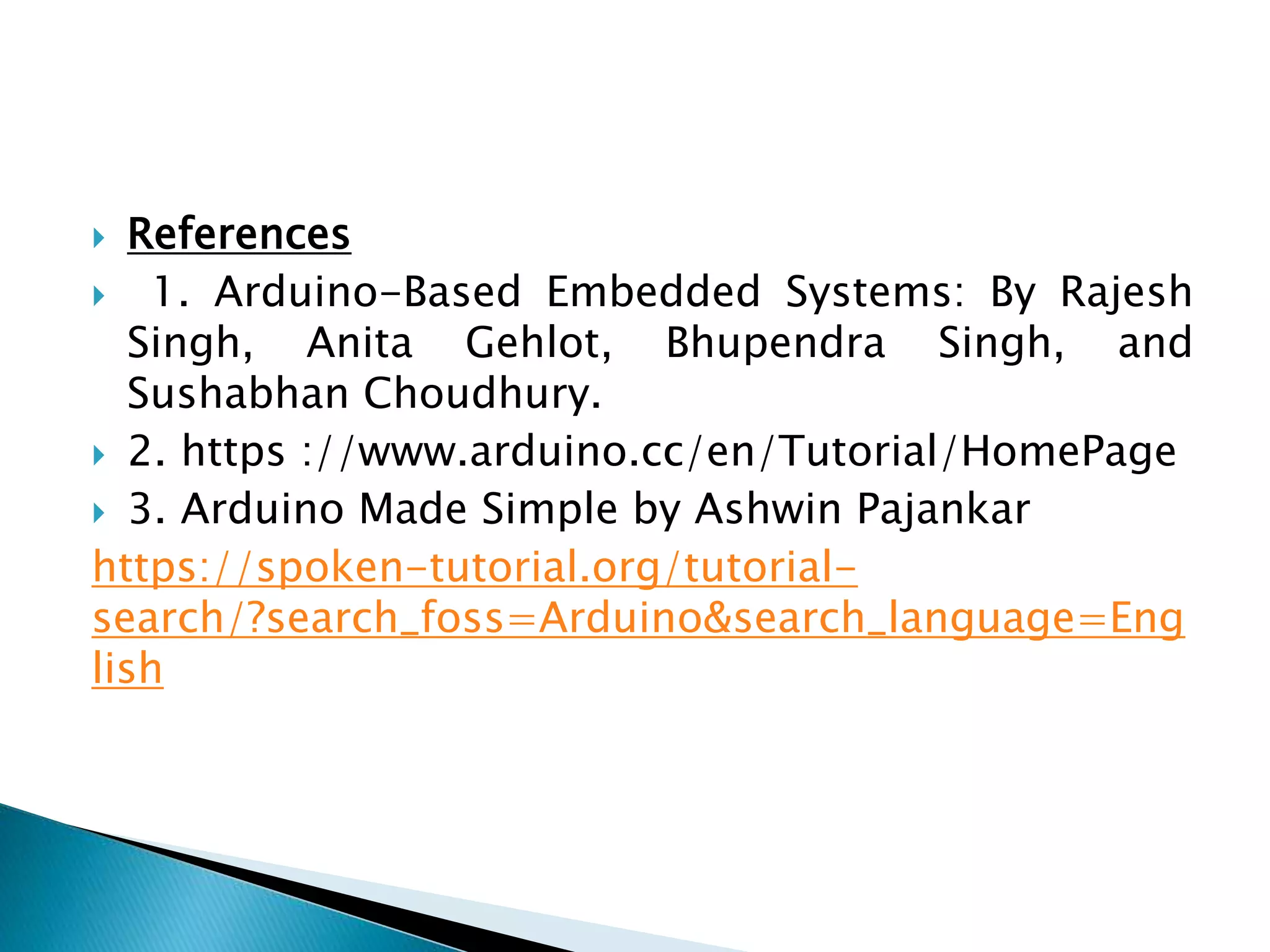  References
 1. Arduino-Based Embedded Systems: By Rajesh
Singh, Anita Gehlot, Bhupendra Singh, and
Sushabhan Choudhury.
 2. https ://www.arduino.cc/en/Tutorial/HomePage
 3. Arduino Made Simple by Ashwin Pajankar
https://spoken-tutorial.org/tutorial-
search/?search_foss=Arduino&search_language=Eng
lish
 