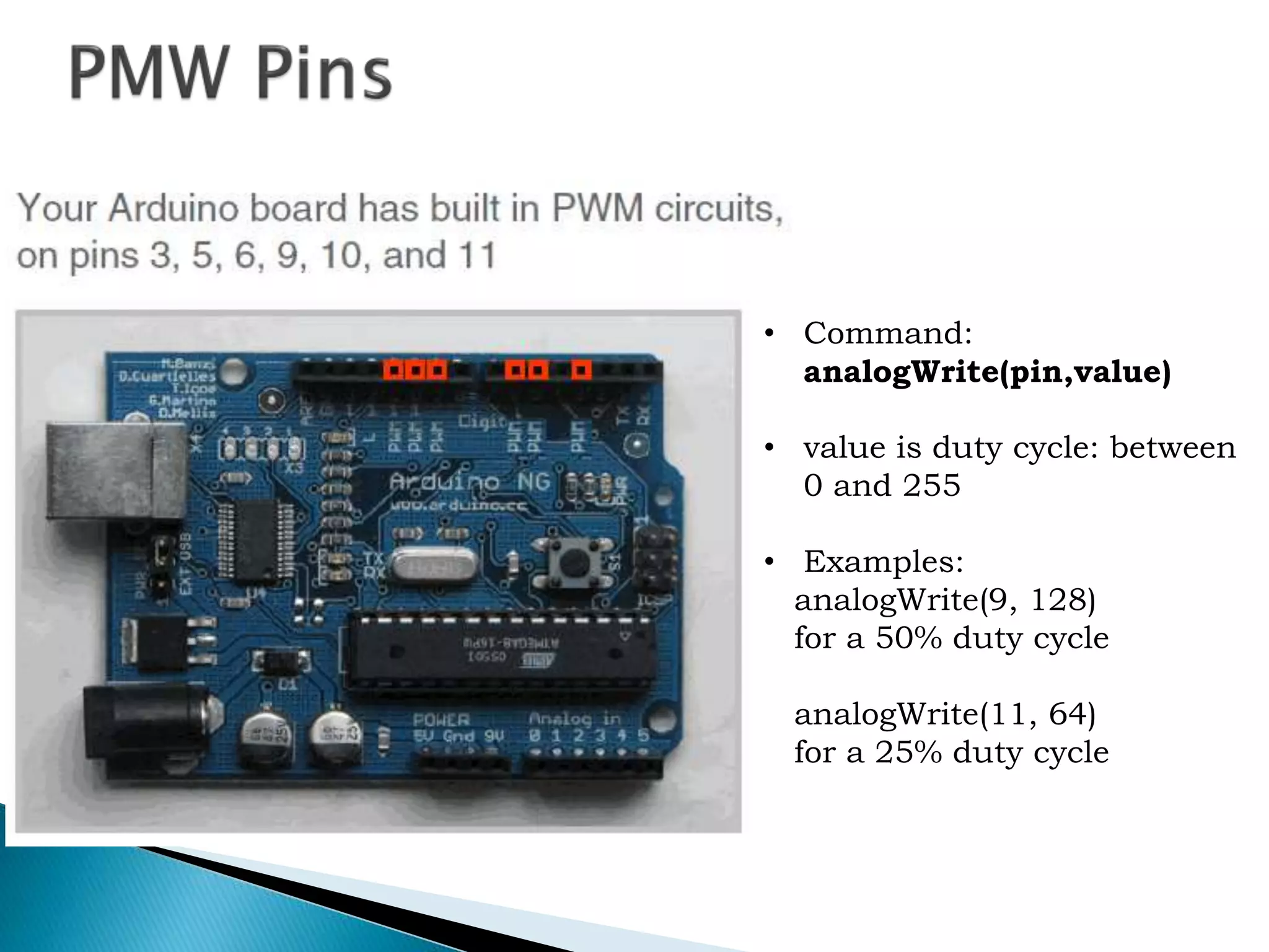 • Command:
analogWrite(pin,value)
• value is duty cycle: between
0 and 255
• Examples:
analogWrite(9, 128)
for a 50% duty cycle
analogWrite(11, 64)
for a 25% duty cycle
 