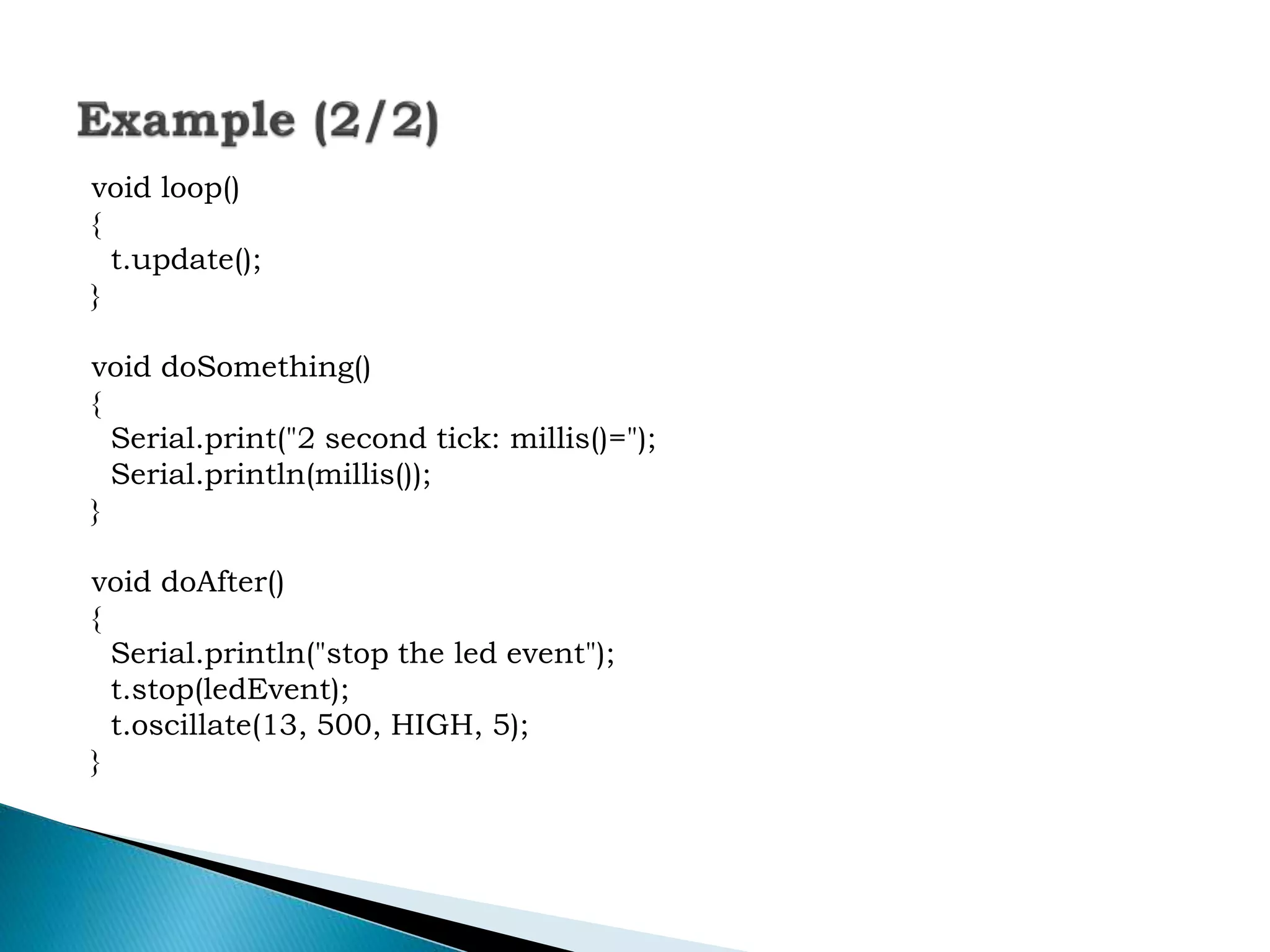 void loop()
{
t.update();
}
void doSomething()
{
Serial.print("2 second tick: millis()=");
Serial.println(millis());
}
void doAfter()
{
Serial.println("stop the led event");
t.stop(ledEvent);
t.oscillate(13, 500, HIGH, 5);
}
 