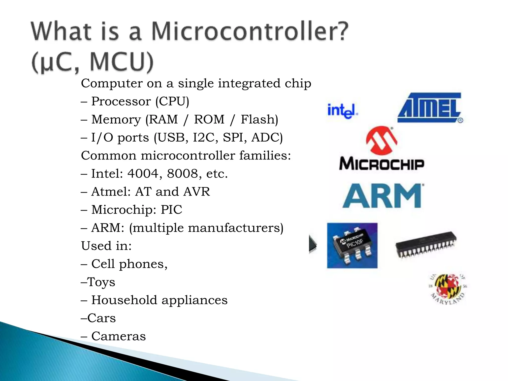 Computer on a single integrated chip
– Processor (CPU)
– Memory (RAM / ROM / Flash)
– I/O ports (USB, I2C, SPI, ADC)
Common microcontroller families:
– Intel: 4004, 8008, etc.
– Atmel: AT and AVR
– Microchip: PIC
– ARM: (multiple manufacturers)
Used in:
– Cell phones,
–Toys
– Household appliances
–Cars
– Cameras
 