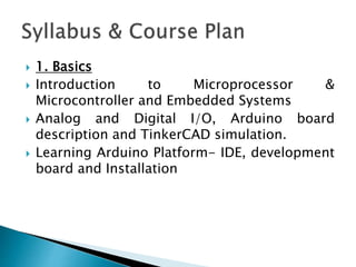  1. Basics
 Introduction to Microprocessor &
Microcontroller and Embedded Systems
 Analog and Digital I/O, Arduino board
description and TinkerCAD simulation.
 Learning Arduino Platform- IDE, development
board and Installation
 